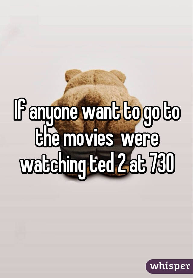 If anyone want to go to the movies  were watching ted 2 at 730