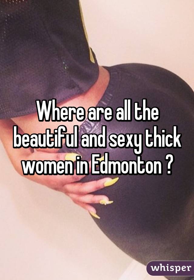 Where are all the beautiful and sexy thick women in Edmonton ?