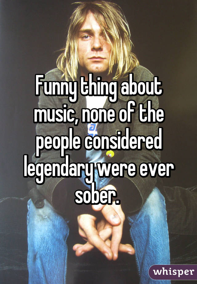 Funny thing about music, none of the people considered legendary were ever sober. 