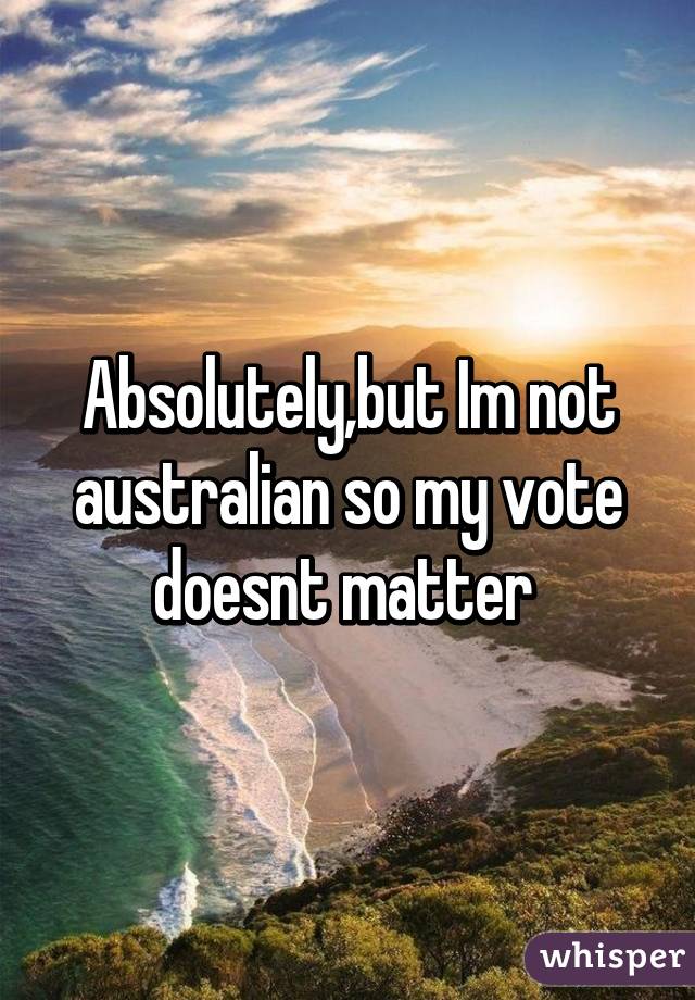 Absolutely,but Im not australian so my vote doesnt matter 