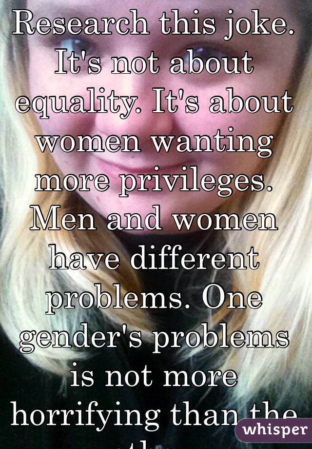 I am a woman. Research this joke. It's not about equality. It's about women wanting more privileges. Men and women have different problems. One gender's problems is not more horrifying than the other. 