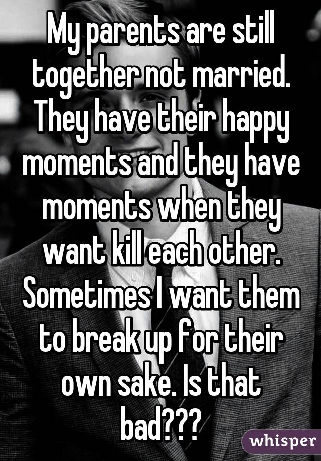 My parents are still together not married. They have their happy moments and they have moments when they want kill each other. Sometimes I want them to break up for their own sake. Is that bad???