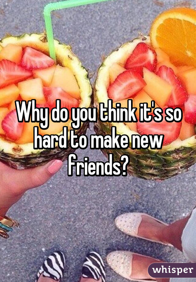 Why do you think it's so hard to make new friends?