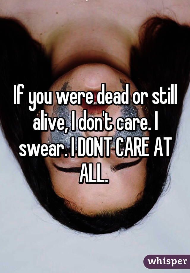 If you were dead or still alive, I don't care. I swear. I DONT CARE AT ALL. 