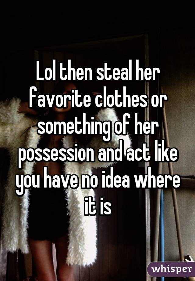 Lol then steal her favorite clothes or something of her possession and act like you have no idea where it is