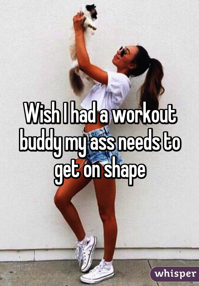 Wish I had a workout buddy my ass needs to get on shape