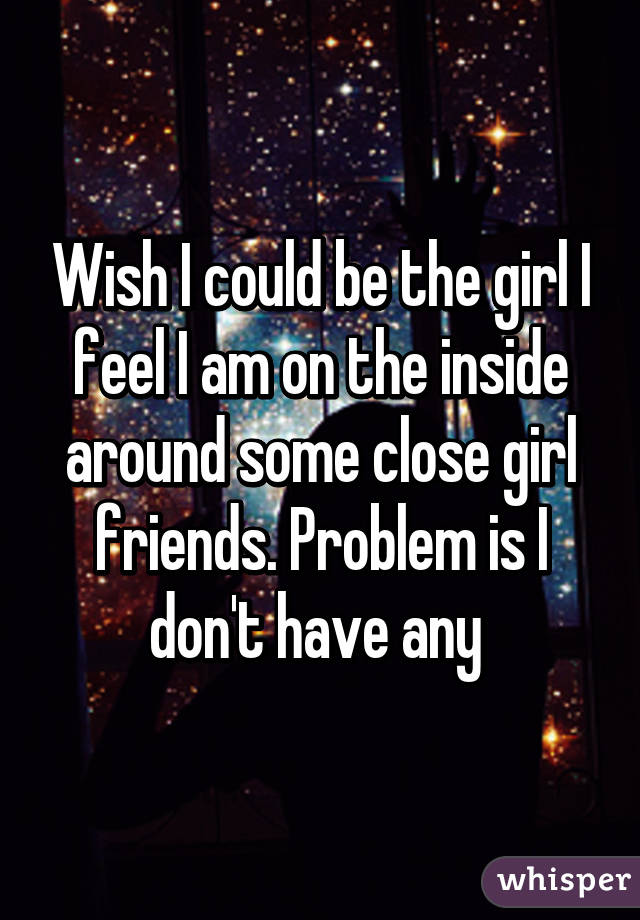 Wish I could be the girl I feel I am on the inside around some close girl friends. Problem is I don't have any 