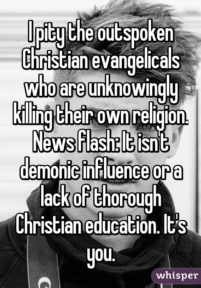 I pity the outspoken Christian evangelicals who are unknowingly killing their own religion. News flash: It isn't demonic influence or a lack of thorough Christian education. It's you.