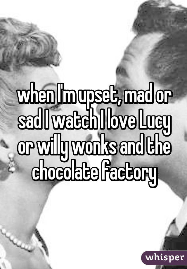 when I'm upset, mad or sad I watch I love Lucy or willy wonks and the chocolate factory