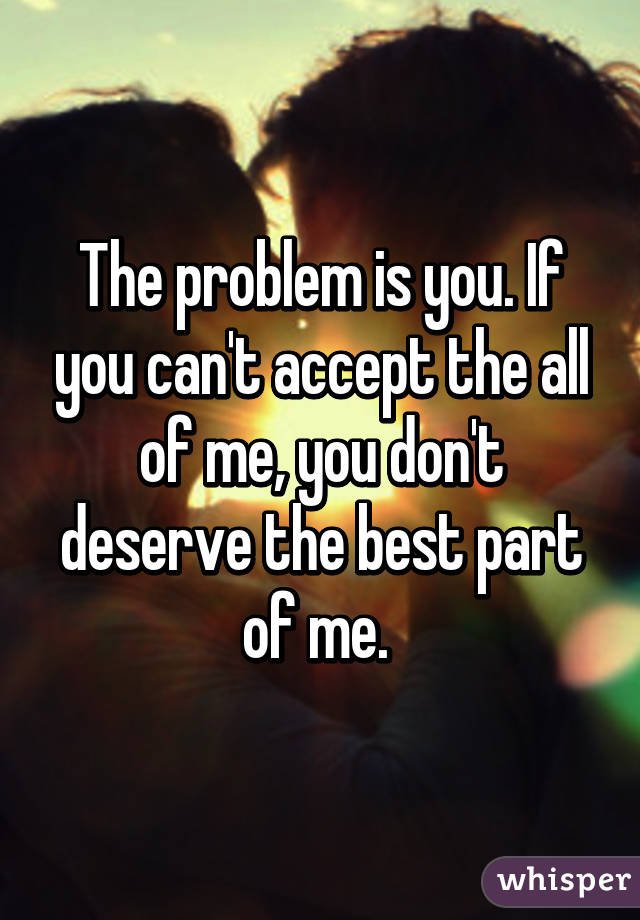 The problem is you. If you can't accept the all of me, you don't deserve the best part of me. 