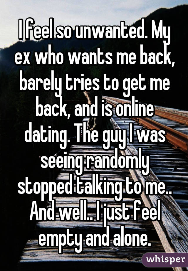 I feel so unwanted. My ex who wants me back, barely tries to get me back, and is online dating. The guy I was seeing randomly stopped talking to me.. And well.. I just feel empty and alone.