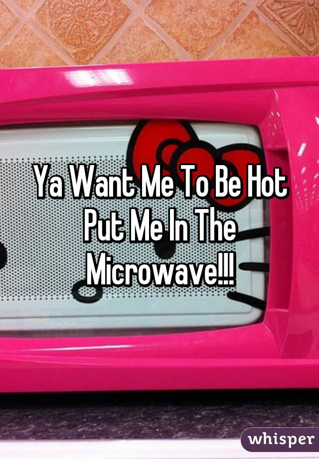 Ya Want Me To Be Hot Put Me In The Microwave!!!