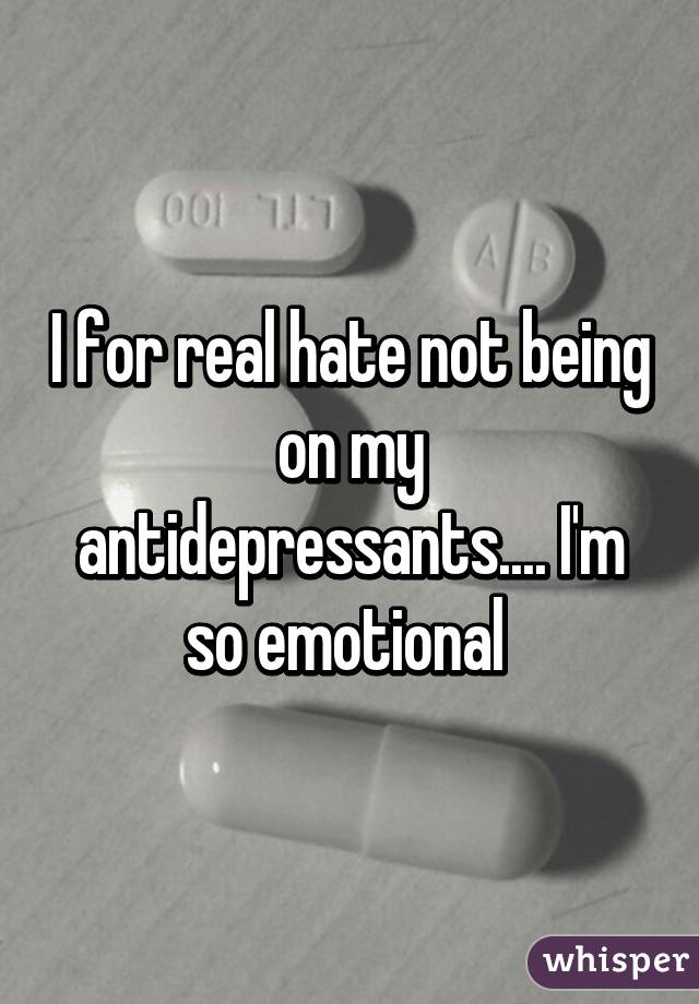 I for real hate not being on my antidepressants.... I'm so emotional 