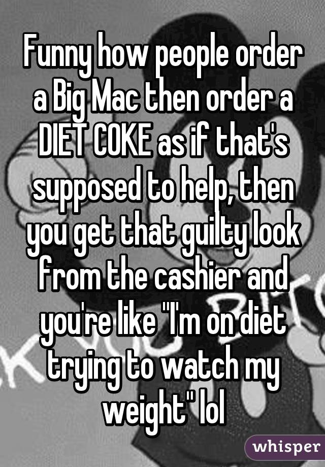 Funny how people order a Big Mac then order a DIET COKE as if that's supposed to help, then you get that guilty look from the cashier and you're like "I'm on diet trying to watch my weight" lol