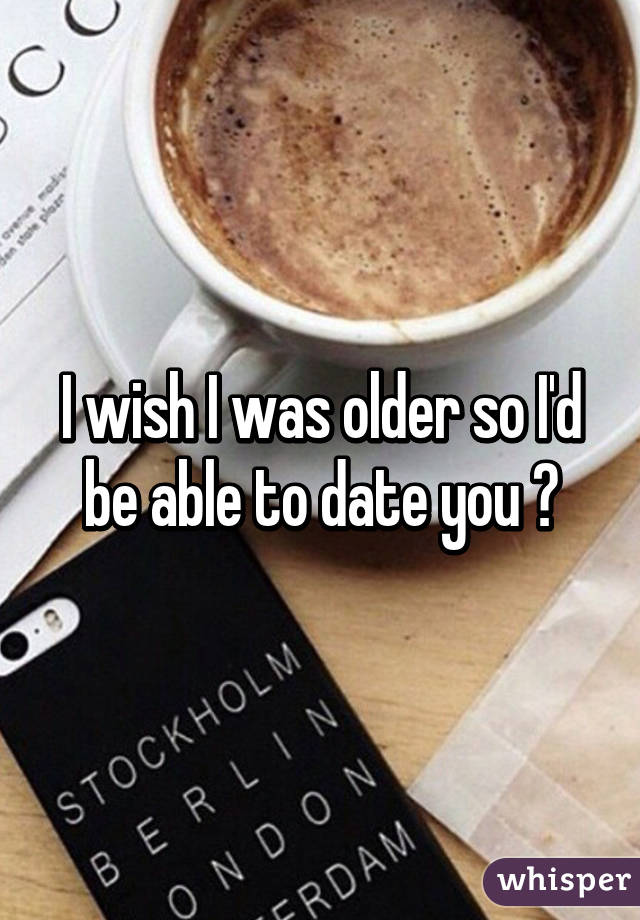 I wish I was older so I'd be able to date you 😕