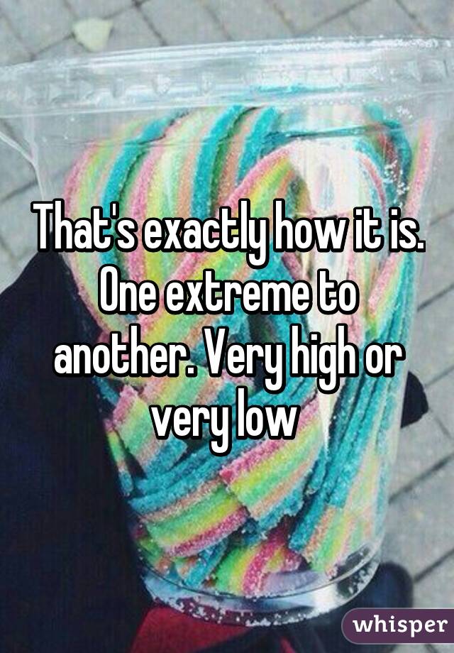 That's exactly how it is. One extreme to another. Very high or very low 