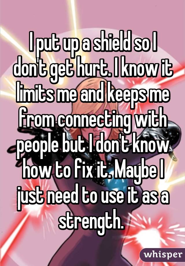 I put up a shield so I don't get hurt. I know it limits me and keeps me from connecting with people but I don't know how to fix it. Maybe I just need to use it as a strength. 