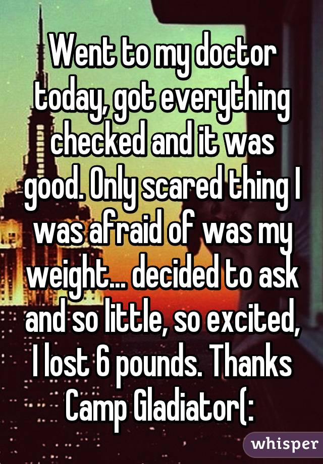 Went to my doctor today, got everything checked and it was good. Only scared thing I was afraid of was my weight... decided to ask and so little, so excited, I lost 6 pounds. Thanks Camp Gladiator(: 