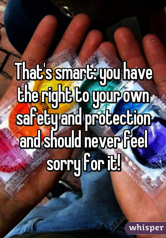 That's smart: you have the right to your own safety and protection and should never feel sorry for it!