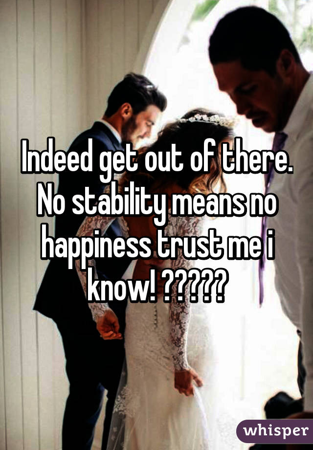 Indeed get out of there.
No stability means no happiness trust me i know! ❤️💔😒😔