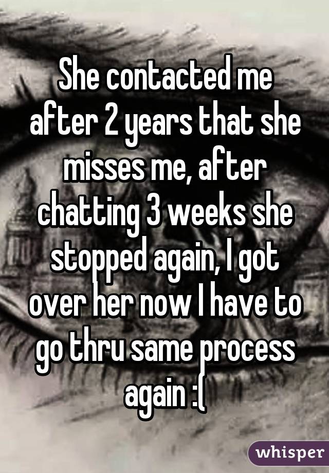 She contacted me after 2 years that she misses me, after chatting 3 weeks she stopped again, I got over her now I have to go thru same process again :(