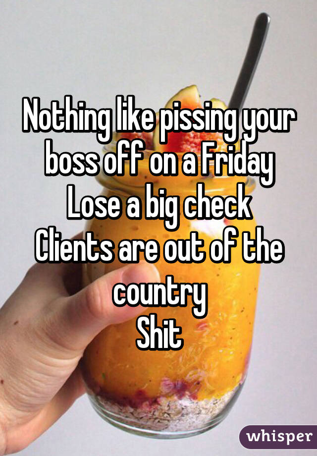 Nothing like pissing your boss off on a Friday
Lose a big check
Clients are out of the country
Shit