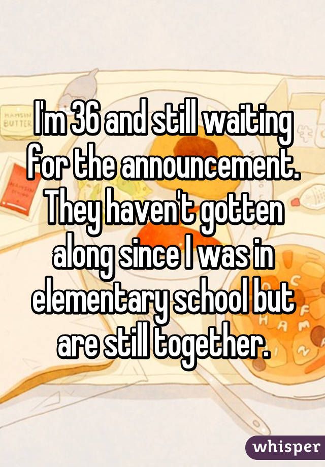 I'm 36 and still waiting for the announcement. They haven't gotten along since I was in elementary school but are still together.