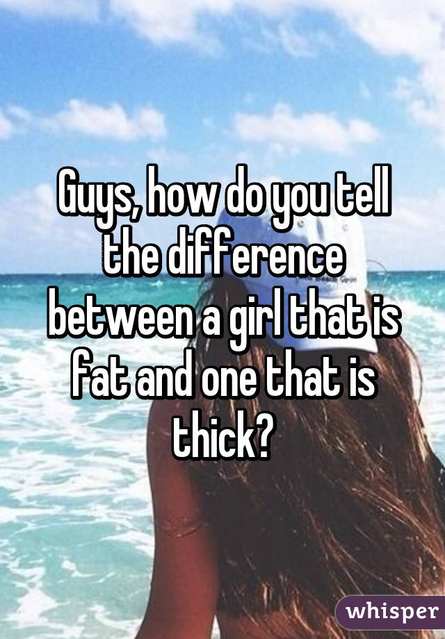 Guys, how do you tell the difference between a girl that is fat and one that is thick?