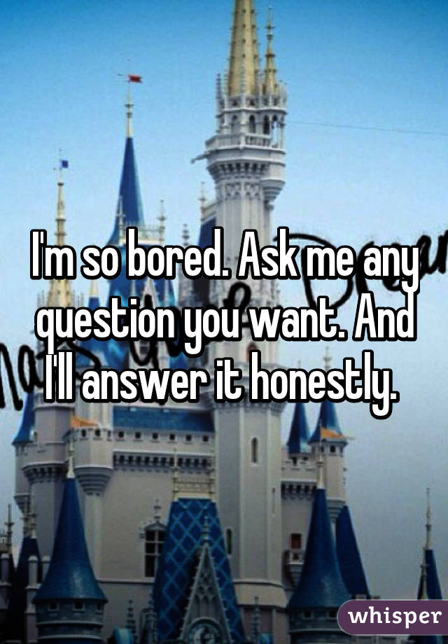 I'm so bored. Ask me any question you want. And I'll answer it honestly. 