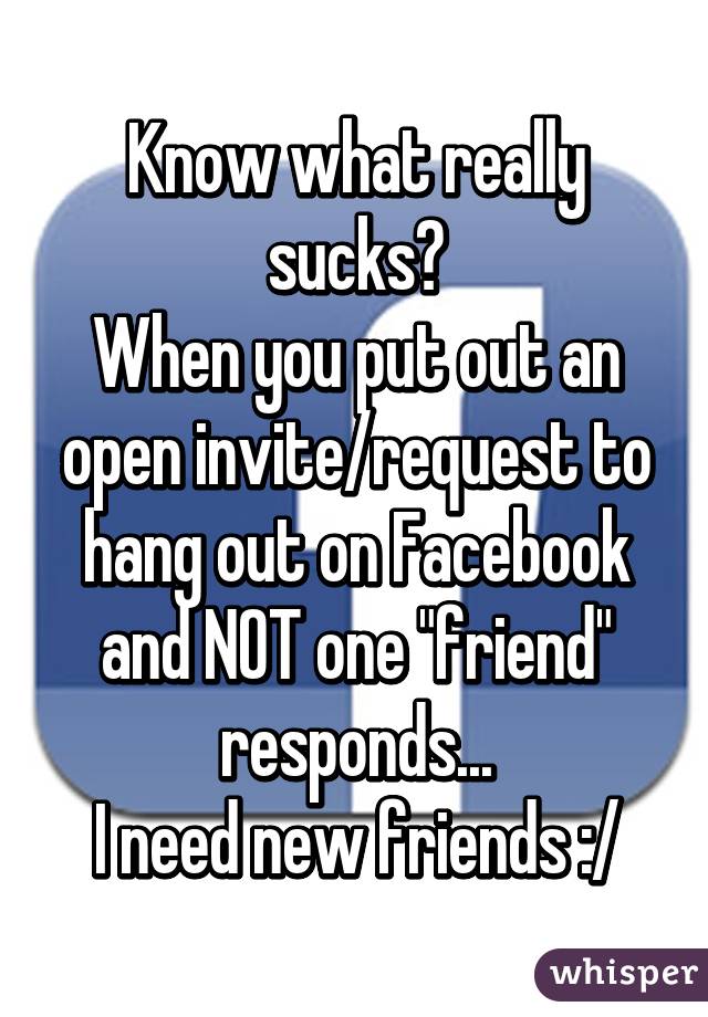 Know what really sucks?
When you put out an open invite/request to hang out on Facebook and NOT one "friend" responds...
I need new friends :/