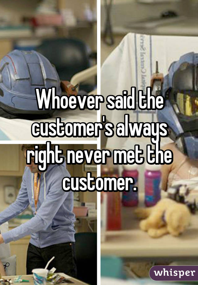 Whoever said the customer's always right never met the customer.