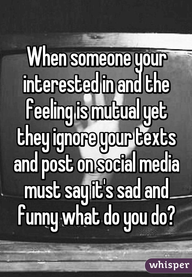 When someone your interested in and the feeling is mutual yet they ignore your texts and post on social media must say it's sad and funny what do you do?