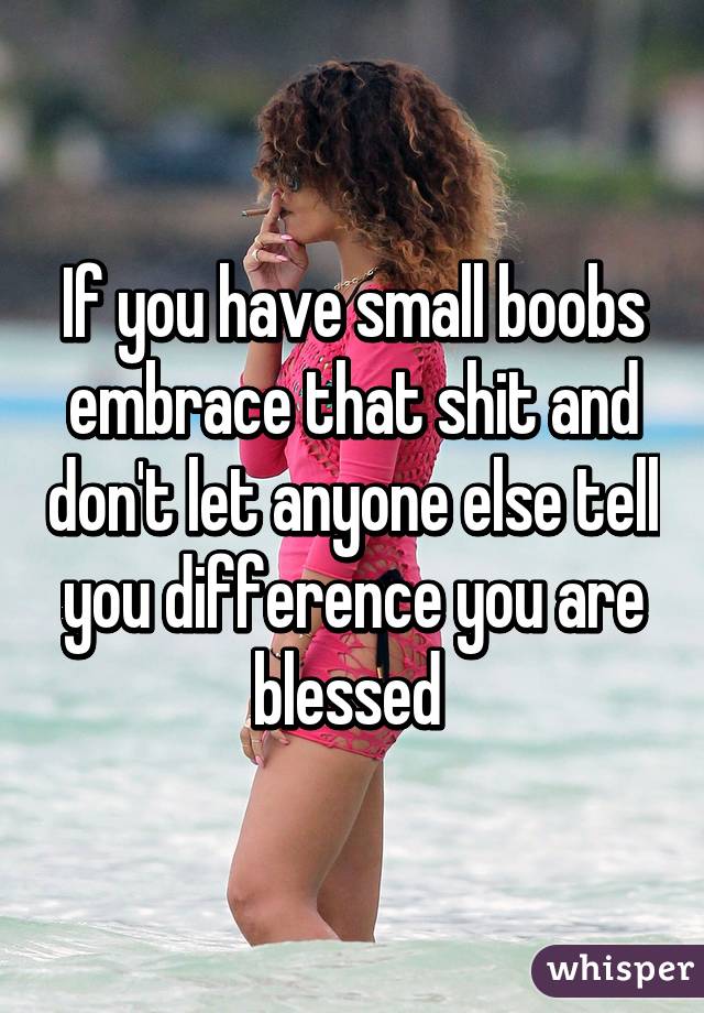 If you have small boobs embrace that shit and don't let anyone else tell you difference you are blessed 