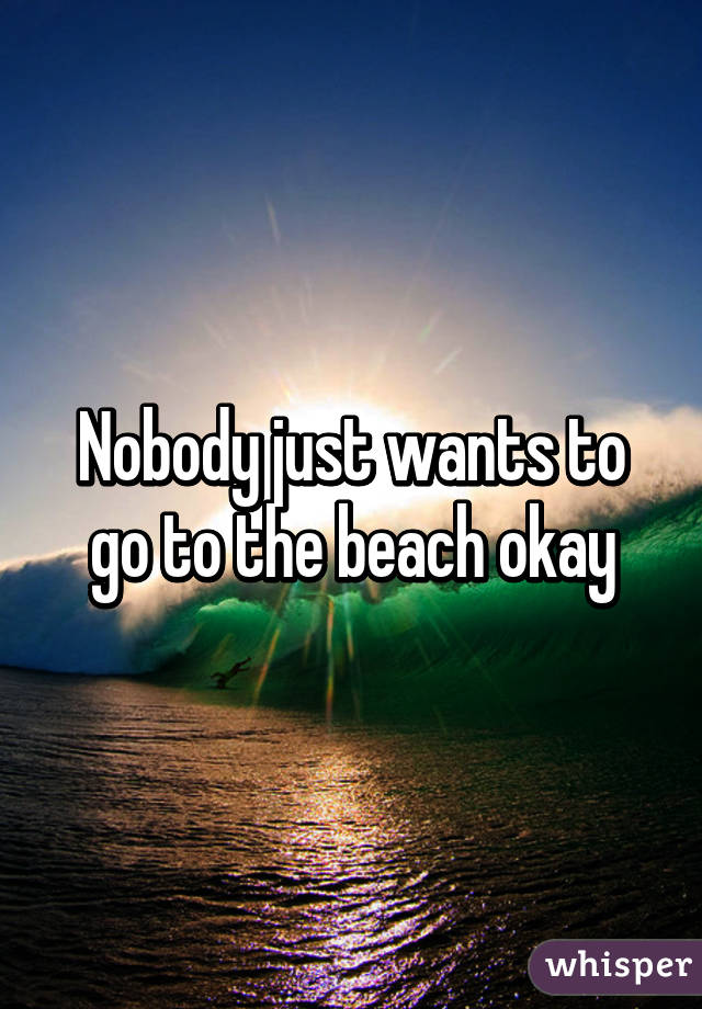 Nobody just wants to go to the beach okay