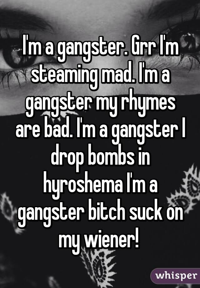 I'm a gangster. Grr I'm steaming mad. I'm a gangster my rhymes are bad. I'm a gangster I drop bombs in hyroshema I'm a gangster bitch suck on my wiener! 