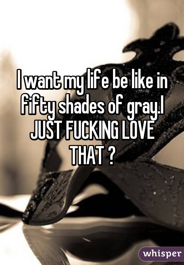 I want my life be like in fifty shades of gray.I JUST FUCKING LOVE THAT 😍
