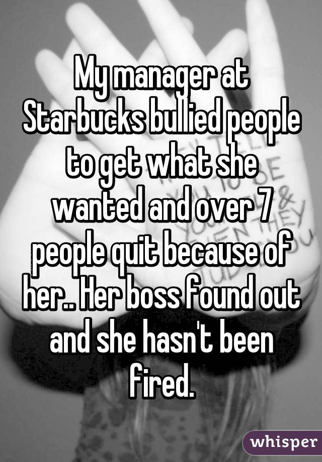 My manager at Starbucks bullied people to get what she wanted and over 7 people quit because of her.. Her boss found out and she hasn't been fired.