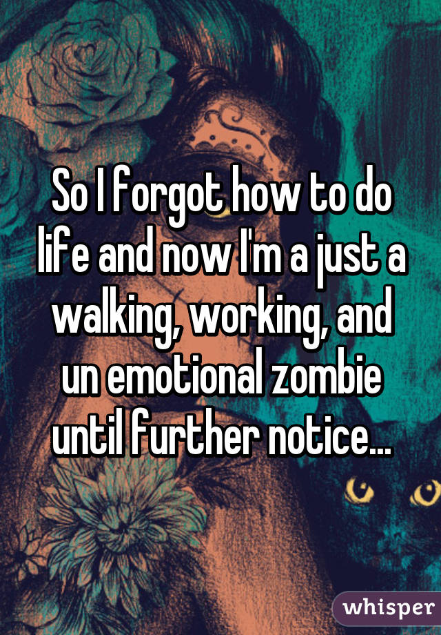 So I forgot how to do life and now I'm a just a walking, working, and un emotional zombie until further notice...