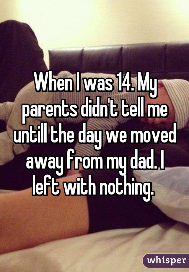 When I was 14. My parents didn't tell me untill the day we moved away from my dad. I left with nothing. 