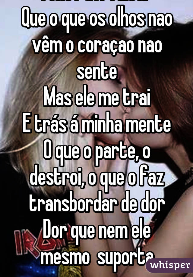 Tento acreditar 
Que o que os olhos nao vêm o coraçao nao sente
Mas ele me trai
E trás á minha mente
O que o parte, o destroi, o que o faz transbordar de dor
Dor que nem ele mesmo  suporta
