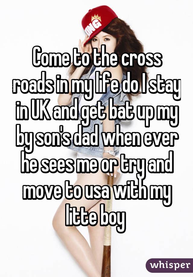 Come to the cross roads in my life do I stay in UK and get bat up my by son's dad when ever he sees me or try and move to usa with my litte boy 