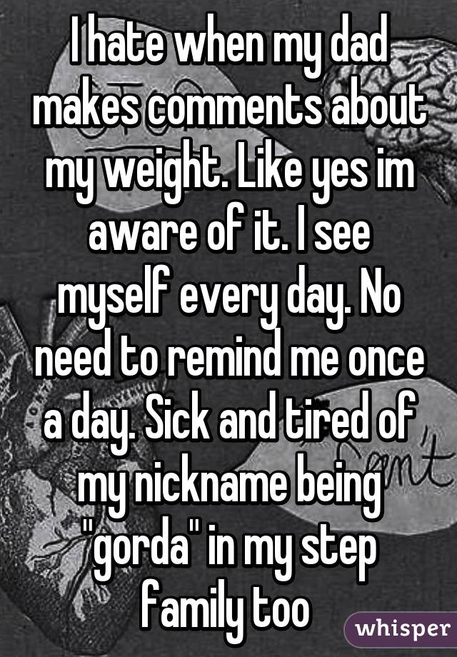 I hate when my dad makes comments about my weight. Like yes im aware of it. I see myself every day. No need to remind me once a day. Sick and tired of my nickname being "gorda" in my step family too 