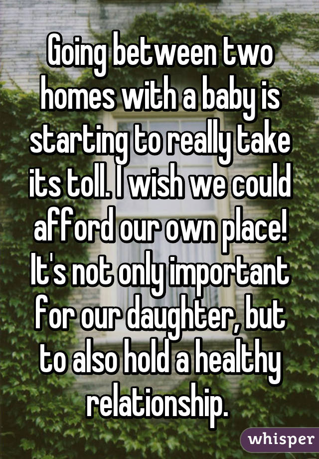 Going between two homes with a baby is starting to really take its toll. I wish we could afford our own place! It's not only important for our daughter, but to also hold a healthy relationship. 