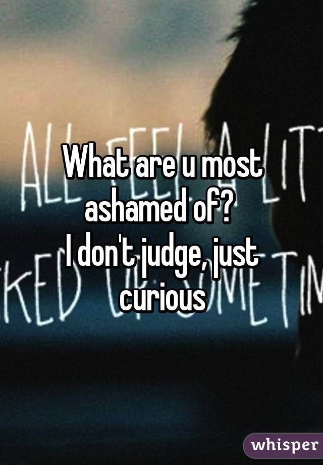 What are u most ashamed of? 
I don't judge, just curious