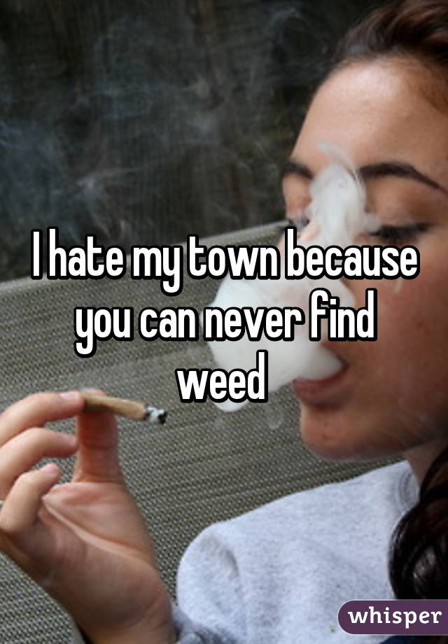 I hate my town because you can never find weed 