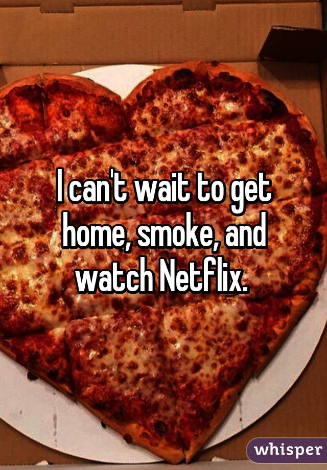 I can't wait to get home, smoke, and watch Netflix. 