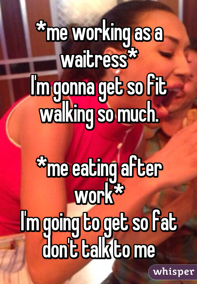 *me working as a waitress*
I'm gonna get so fit walking so much.

*me eating after work*
I'm going to get so fat don't talk to me