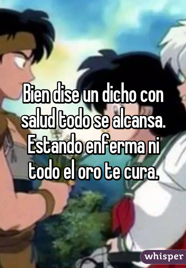 Bien dise un dicho con salud todo se alcansa.
Estando enferma ni todo el oro te cura.