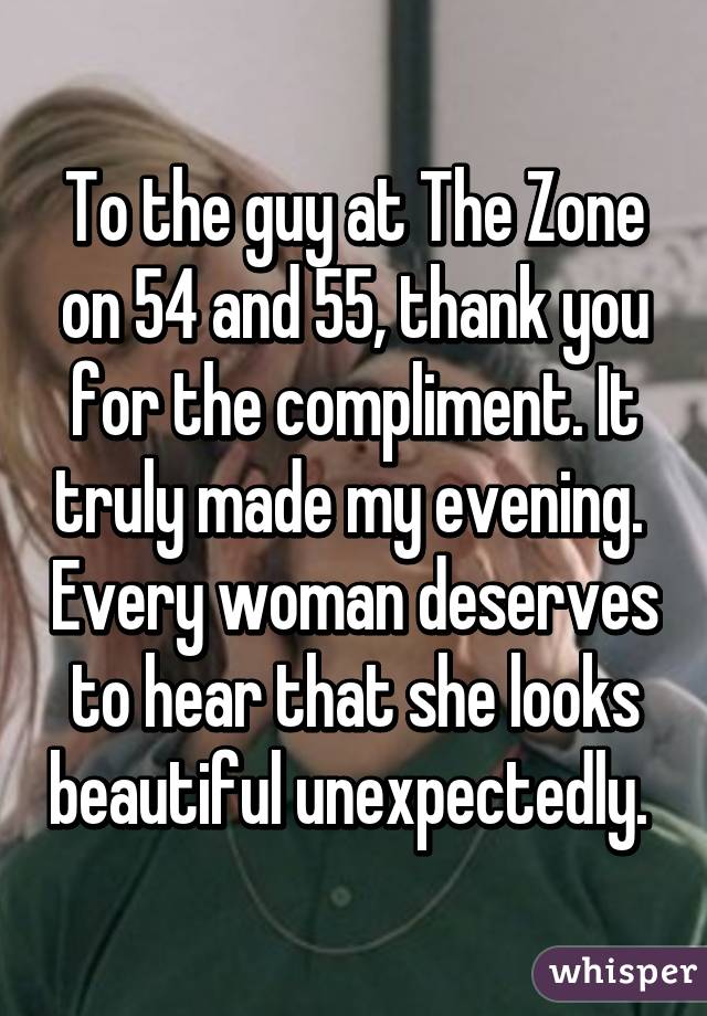 To the guy at The Zone on 54 and 55, thank you for the compliment. It truly made my evening.  Every woman deserves to hear that she looks beautiful unexpectedly. 