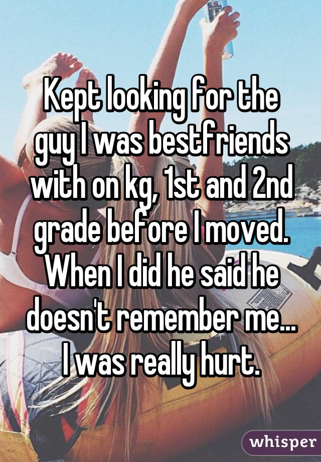 Kept looking for the guy I was bestfriends with on kg, 1st and 2nd grade before I moved. When I did he said he doesn't remember me... I was really hurt.